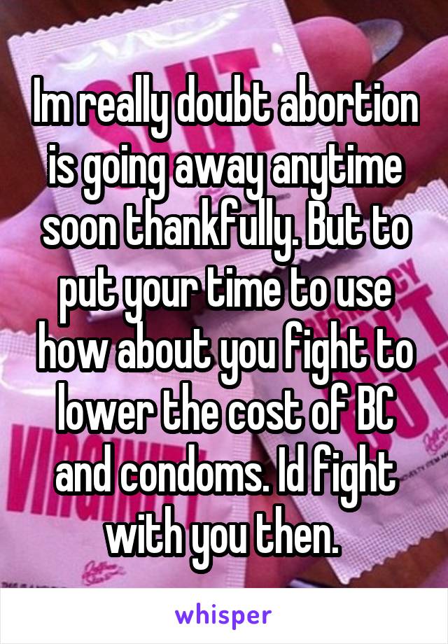 Im really doubt abortion is going away anytime soon thankfully. But to put your time to use how about you fight to lower the cost of BC and condoms. Id fight with you then. 