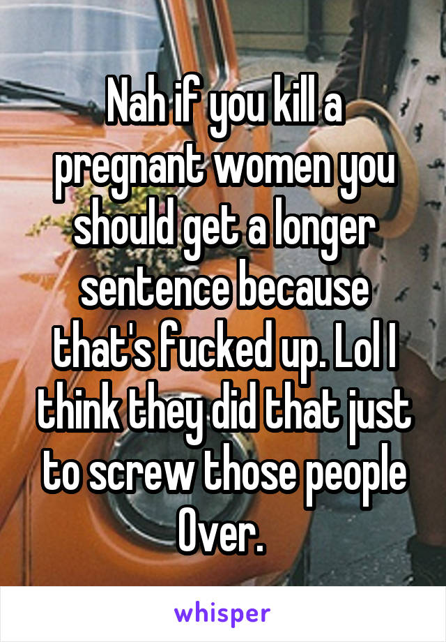 Nah if you kill a pregnant women you should get a longer sentence because that's fucked up. Lol I think they did that just to screw those people Over. 