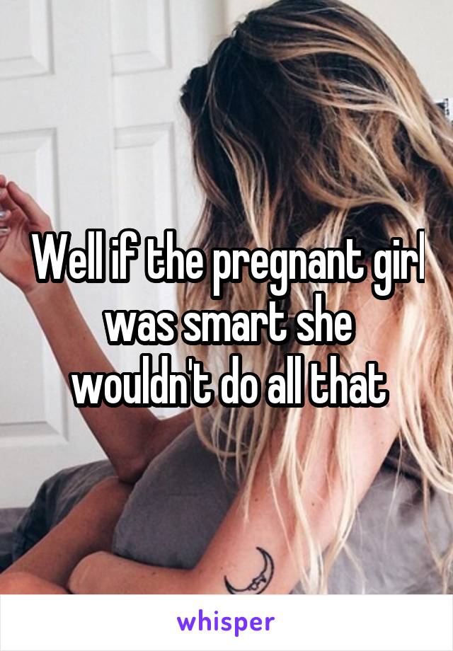 Well if the pregnant girl was smart she wouldn't do all that