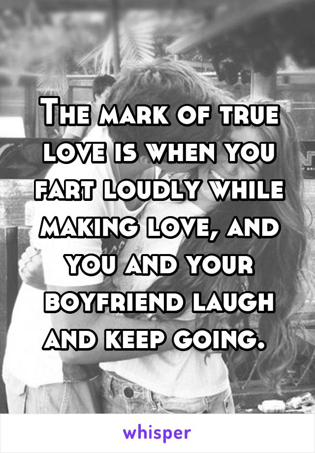 The mark of true love is when you fart loudly while making love, and you and your boyfriend laugh and keep going. 