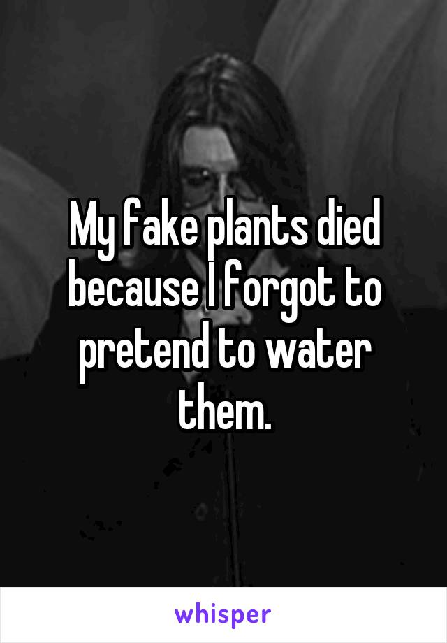 My fake plants died because I forgot to pretend to water them.