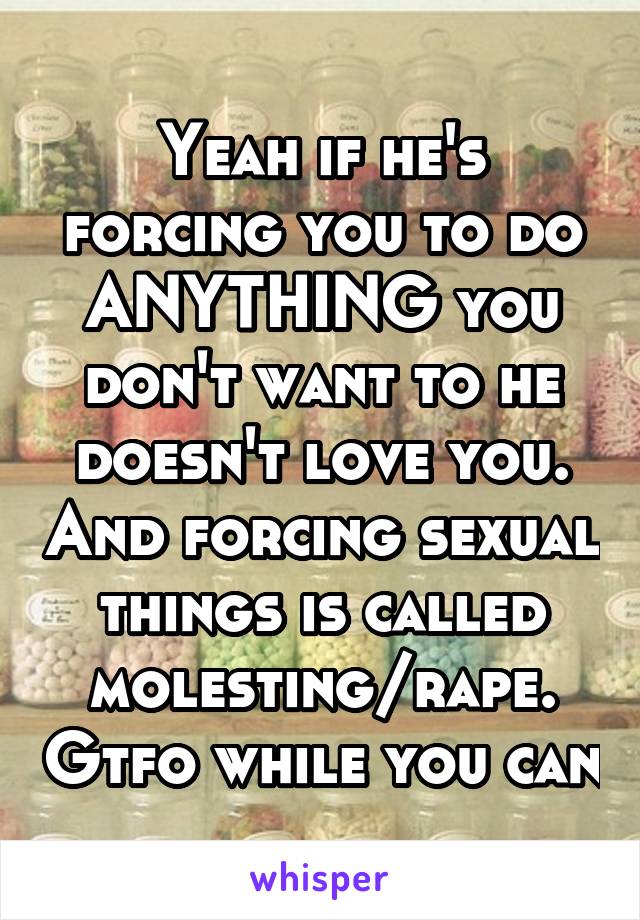 Yeah if he's forcing you to do ANYTHING you don't want to he doesn't love you. And forcing sexual things is called molesting/rape. Gtfo while you can
