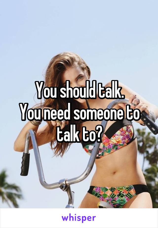 You should talk.
You need someone to talk to?
