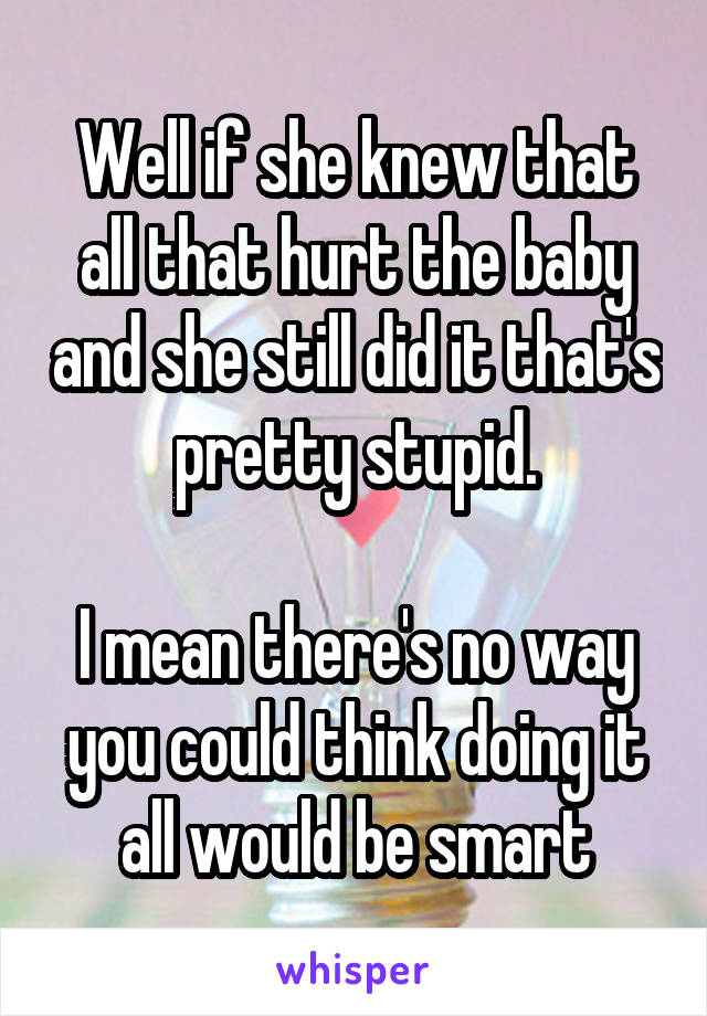 Well if she knew that all that hurt the baby and she still did it that's pretty stupid.

I mean there's no way you could think doing it all would be smart