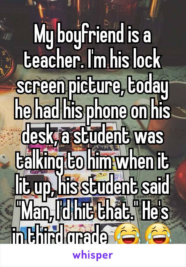 My boyfriend is a teacher. I'm his lock screen picture, today he had his phone on his desk, a student was talking to him when it lit up, his student said "Man, I'd hit that." He's in third grade 😂😂