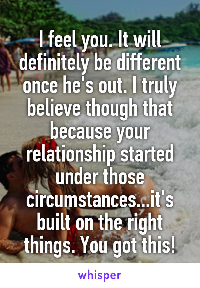 I feel you. It will definitely be different once he's out. I truly believe though that because your relationship started under those circumstances...it's built on the right things. You got this!