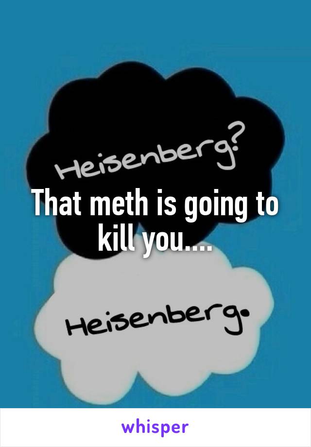 That meth is going to kill you....