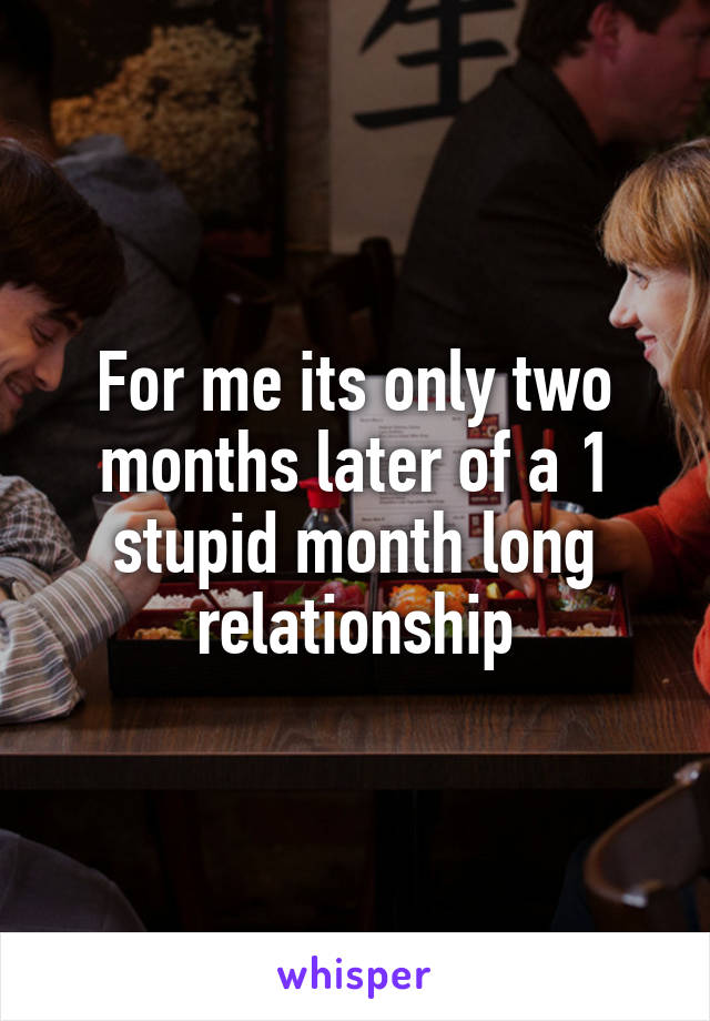 For me its only two months later of a 1 stupid month long relationship