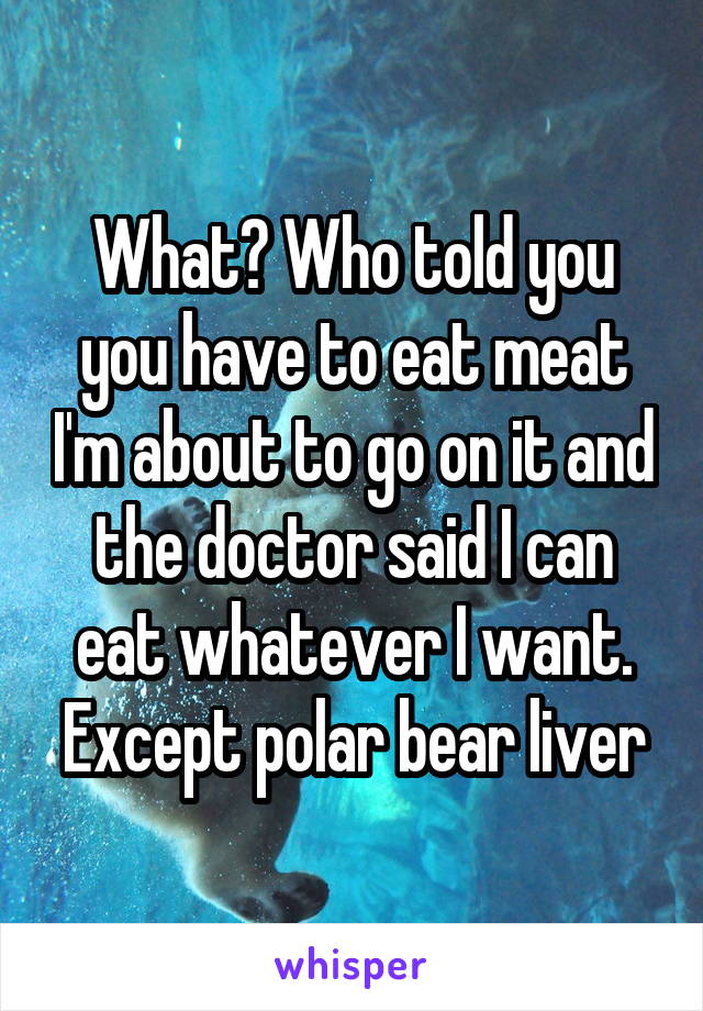 What? Who told you you have to eat meat I'm about to go on it and the doctor said I can eat whatever I want. Except polar bear liver
