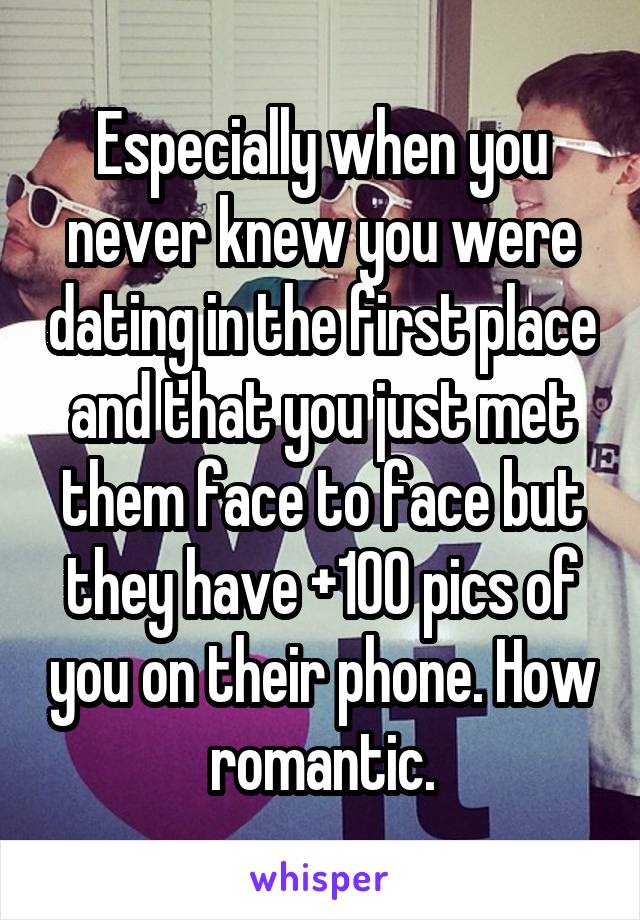 Especially when you never knew you were dating in the first place and that you just met them face to face but they have +100 pics of you on their phone. How romantic.