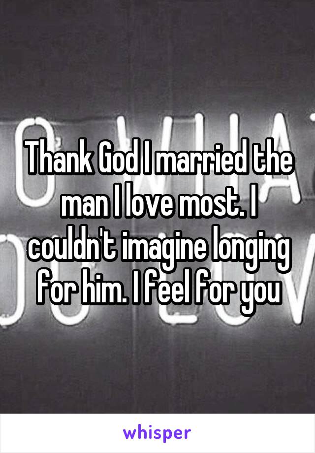 Thank God I married the man I love most. I couldn't imagine longing for him. I feel for you
