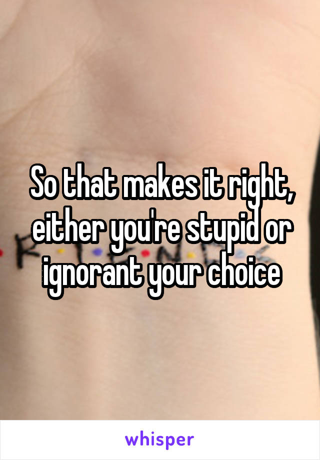 So that makes it right, either you're stupid or ignorant your choice
