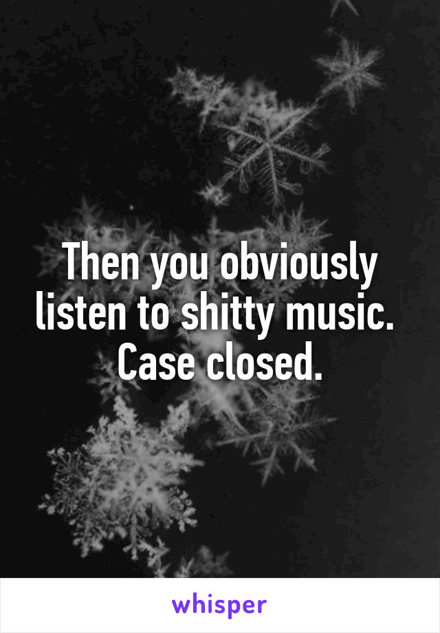 Then you obviously listen to shitty music. 
Case closed.