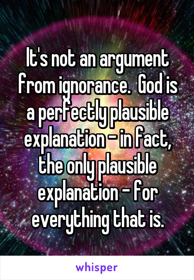 It's not an argument from ignorance.  God is a perfectly plausible explanation - in fact, the only plausible explanation - for everything that is.