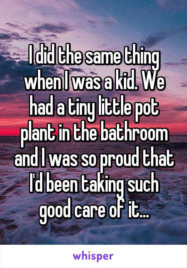 I did the same thing when I was a kid. We had a tiny little pot plant in the bathroom and I was so proud that I'd been taking such good care of it...