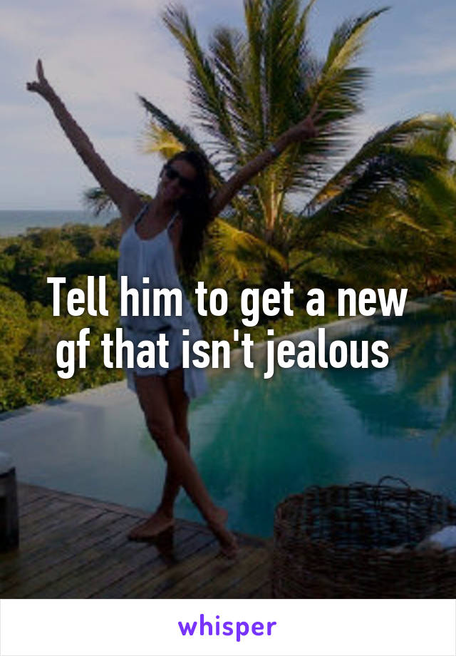 Tell him to get a new gf that isn't jealous 