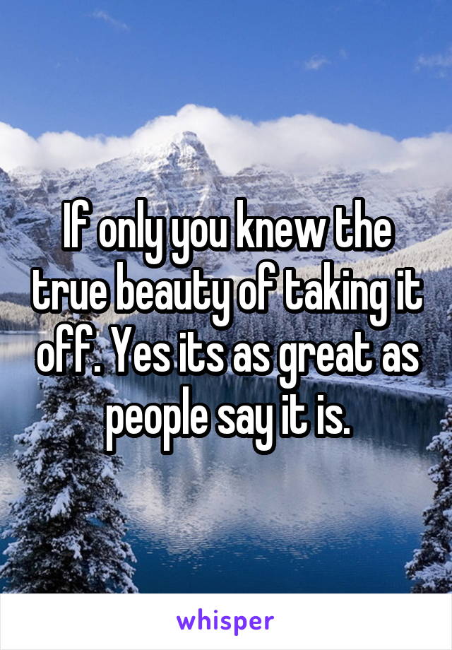 If only you knew the true beauty of taking it off. Yes its as great as people say it is.