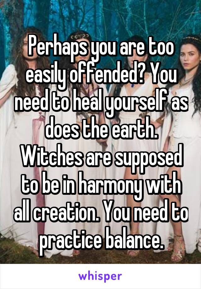 Perhaps you are too easily offended? You need to heal yourself as does the earth. Witches are supposed to be in harmony with all creation. You need to practice balance.