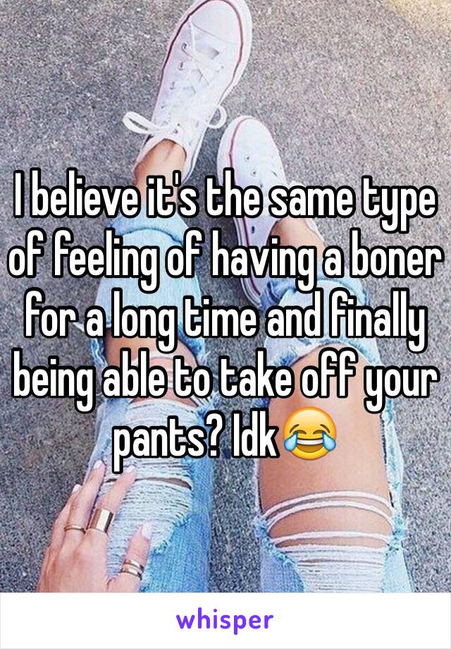 I believe it's the same type of feeling of having a boner for a long time and finally being able to take off your pants? Idk😂