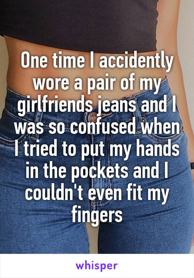 One time I accidently wore a pair of my girlfriends jeans and I was so confused when I tried to put my hands in the pockets and I couldn't even fit my fingers
