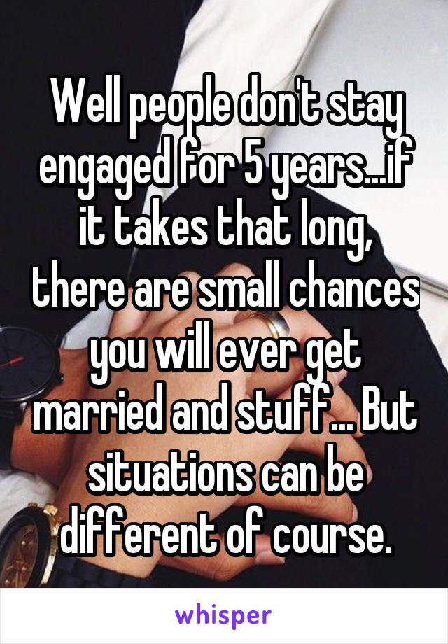 Well people don't stay engaged for 5 years...if it takes that long, there are small chances you will ever get married and stuff... But situations can be different of course.