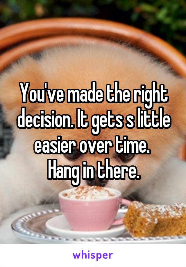 You've made the right decision. It gets s little easier over time. 
Hang in there.