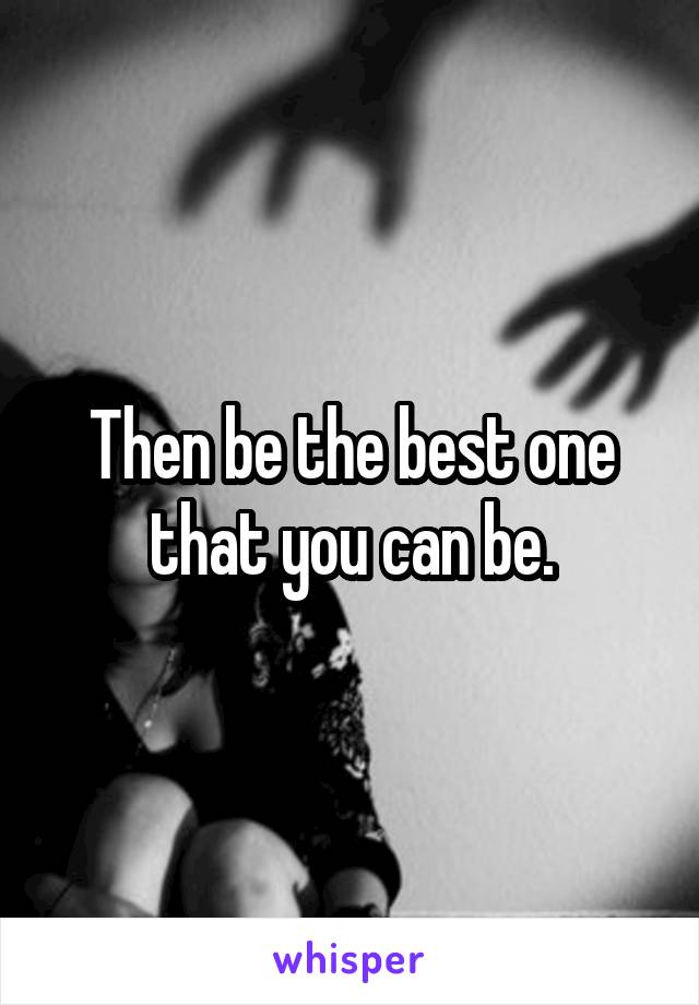 Then be the best one that you can be.