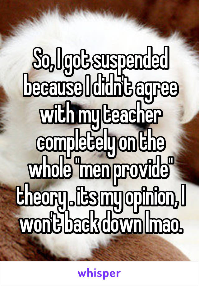 So, I got suspended because I didn't agree with my teacher completely on the whole "men provide" theory . its my opinion, I won't back down lmao.