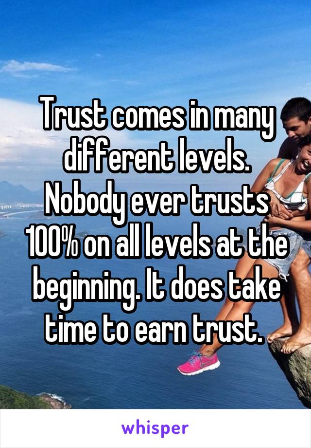 Trust comes in many different levels. Nobody ever trusts 100% on all levels at the beginning. It does take time to earn trust. 