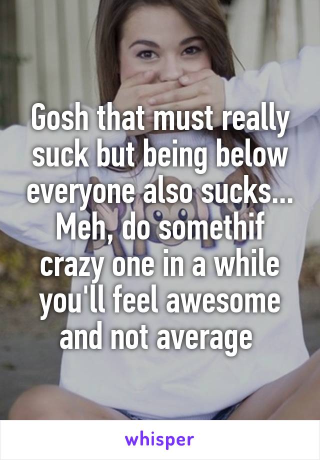 Gosh that must really suck but being below everyone also sucks... Meh, do somethif crazy one in a while you'll feel awesome and not average 
