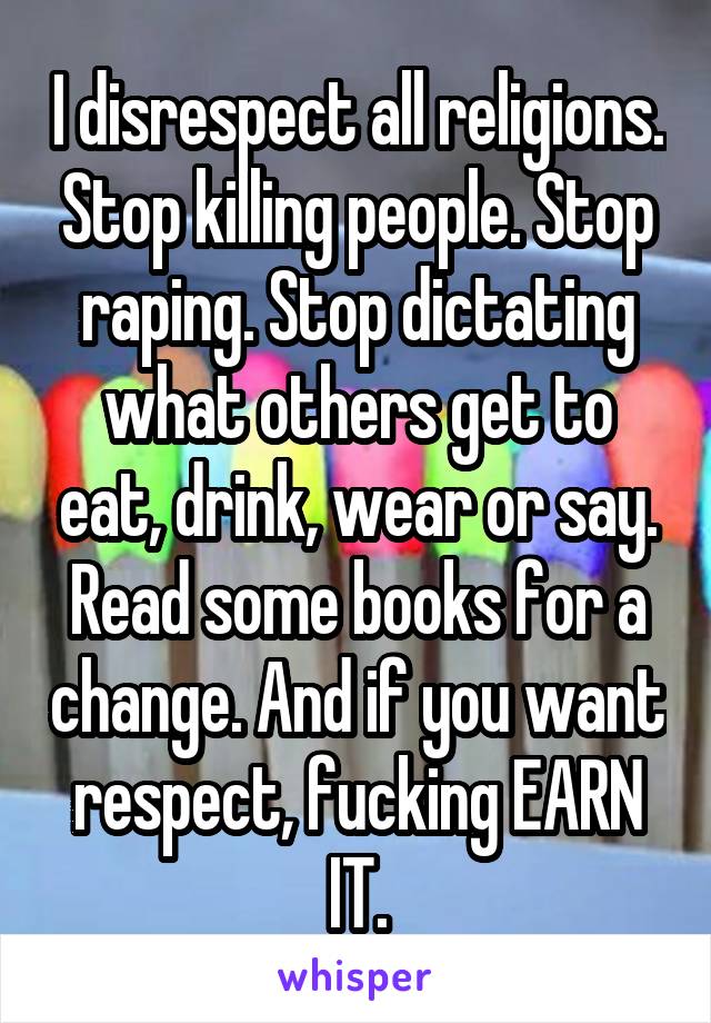 I disrespect all religions. Stop killing people. Stop raping. Stop dictating what others get to eat, drink, wear or say. Read some books for a change. And if you want respect, fucking EARN IT.