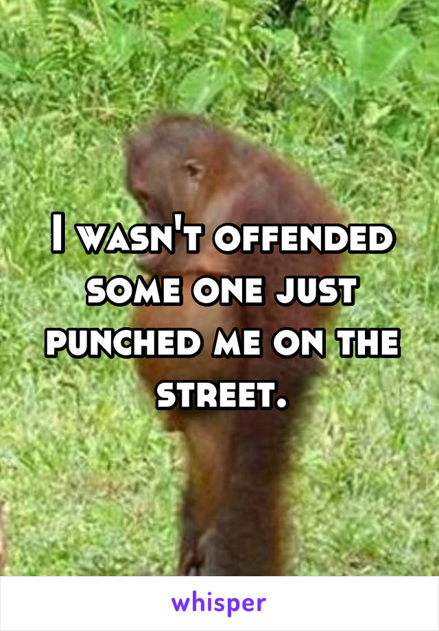 I wasn't offended some one just punched me on the street.