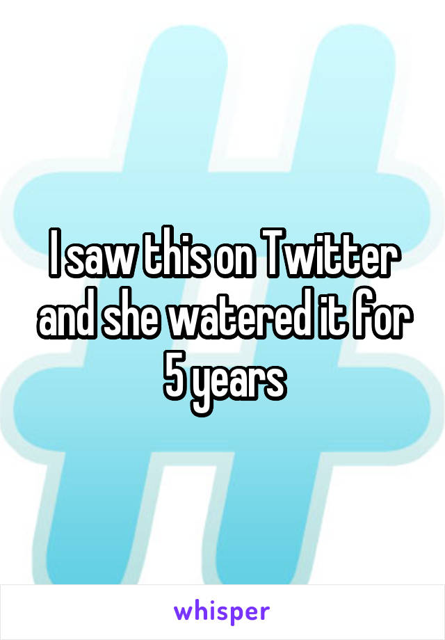 I saw this on Twitter and she watered it for 5 years