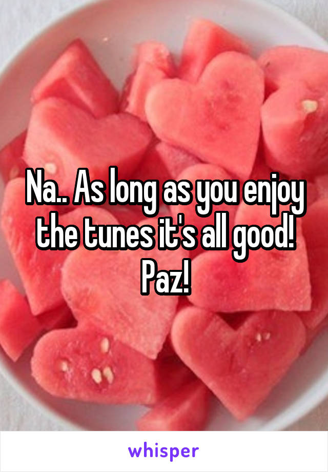 Na.. As long as you enjoy the tunes it's all good! Paz!