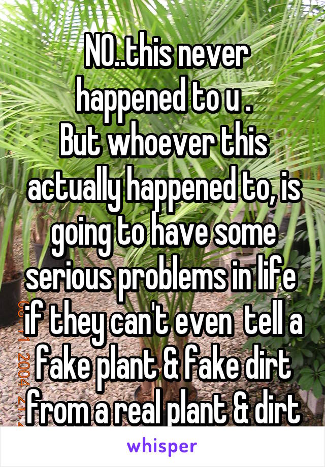  NO..this never happened to u .
But whoever this actually happened to, is going to have some serious problems in life  if they can't even  tell a fake plant & fake dirt from a real plant & dirt