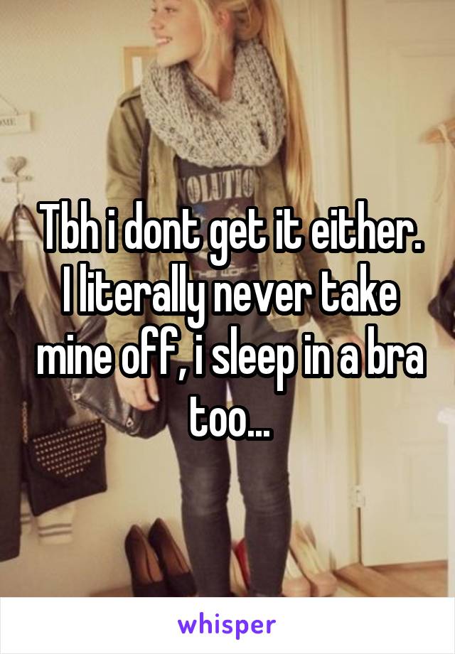 Tbh i dont get it either. I literally never take mine off, i sleep in a bra too...