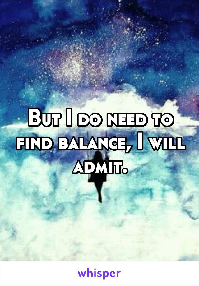 But I do need to find balance, I will admit.