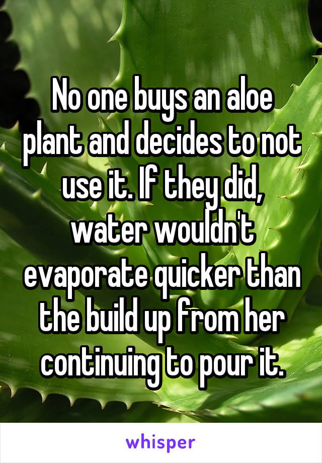 No one buys an aloe plant and decides to not use it. If they did, water wouldn't evaporate quicker than the build up from her continuing to pour it.