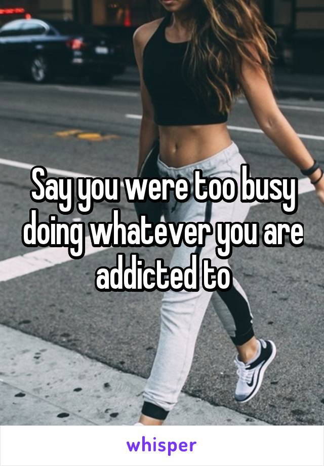 Say you were too busy doing whatever you are addicted to