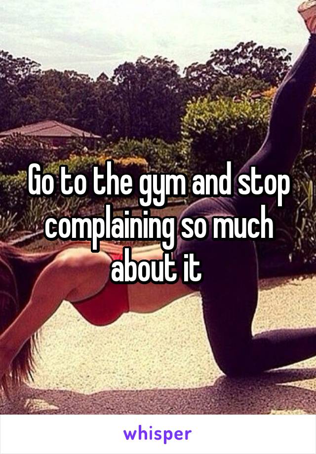 Go to the gym and stop complaining so much about it 