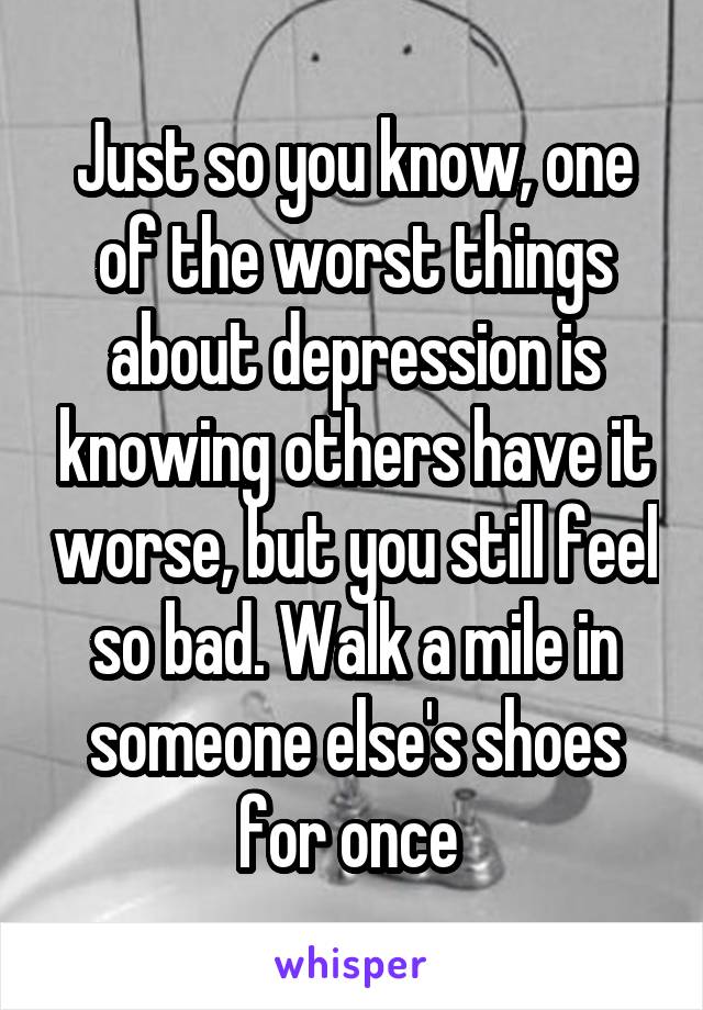 Just so you know, one of the worst things about depression is knowing others have it worse, but you still feel so bad. Walk a mile in someone else's shoes for once 
