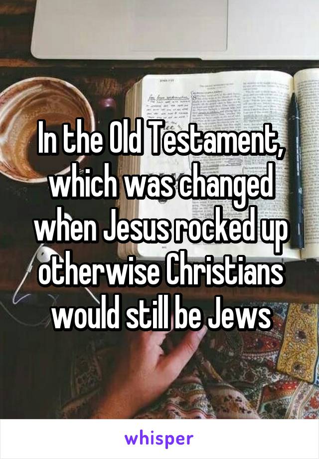 In the Old Testament, which was changed when Jesus rocked up otherwise Christians would still be Jews
