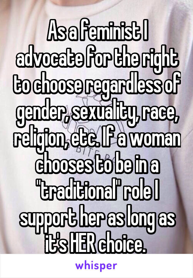 As a feminist I advocate for the right to choose regardless of gender, sexuality, race, religion, etc. If a woman chooses to be in a "traditional" role I support her as long as it's HER choice. 