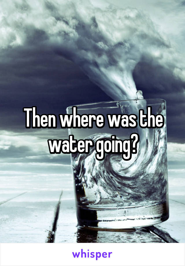 Then where was the water going?