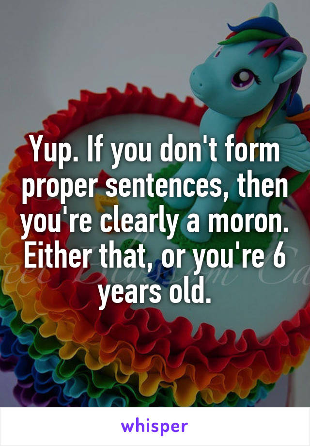 Yup. If you don't form proper sentences, then you're clearly a moron. Either that, or you're 6 years old.