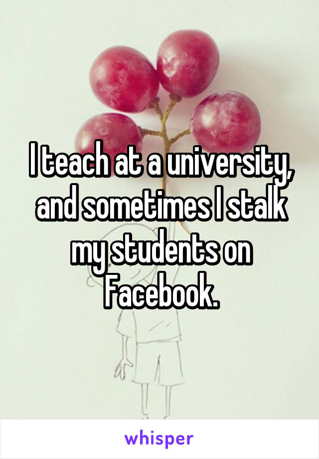 I teach at a university, and sometimes I stalk my students on Facebook.