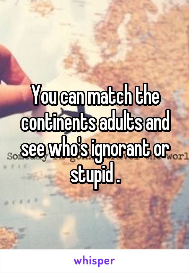 You can match the continents adults and see who's ignorant or stupid .