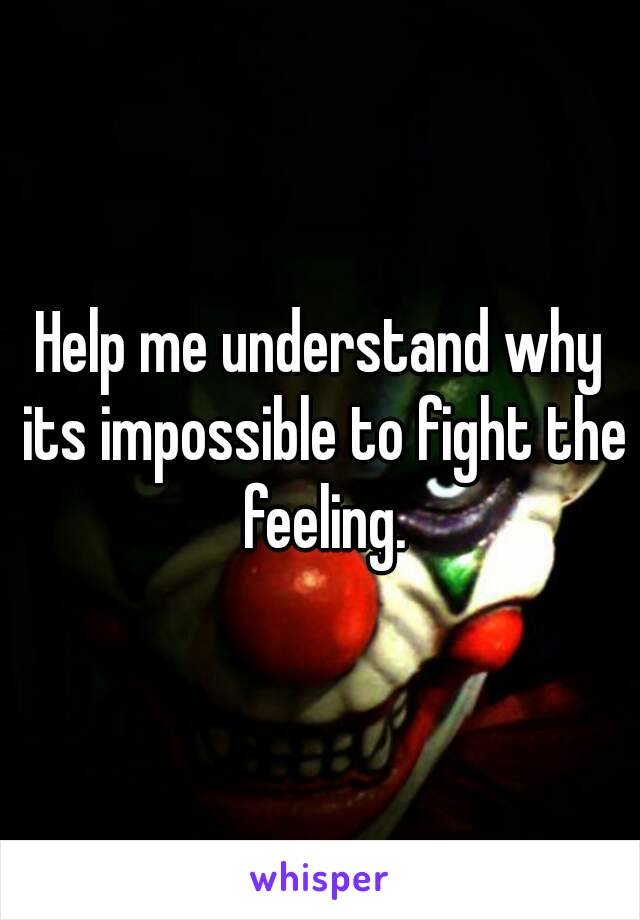 Help me understand why its impossible to fight the feeling.