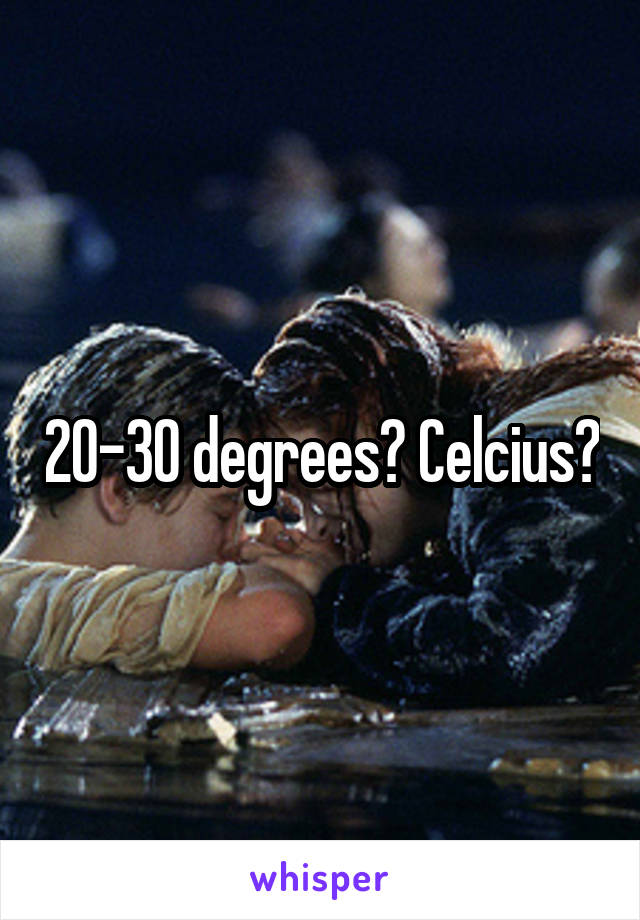 20-30 degrees? Celcius?