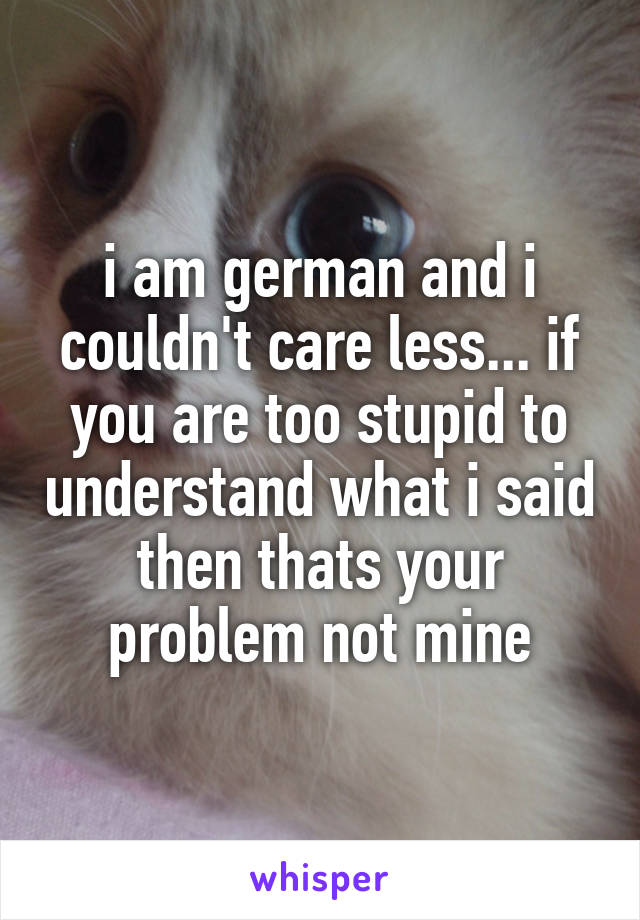 i am german and i couldn't care less... if you are too stupid to understand what i said then thats your problem not mine